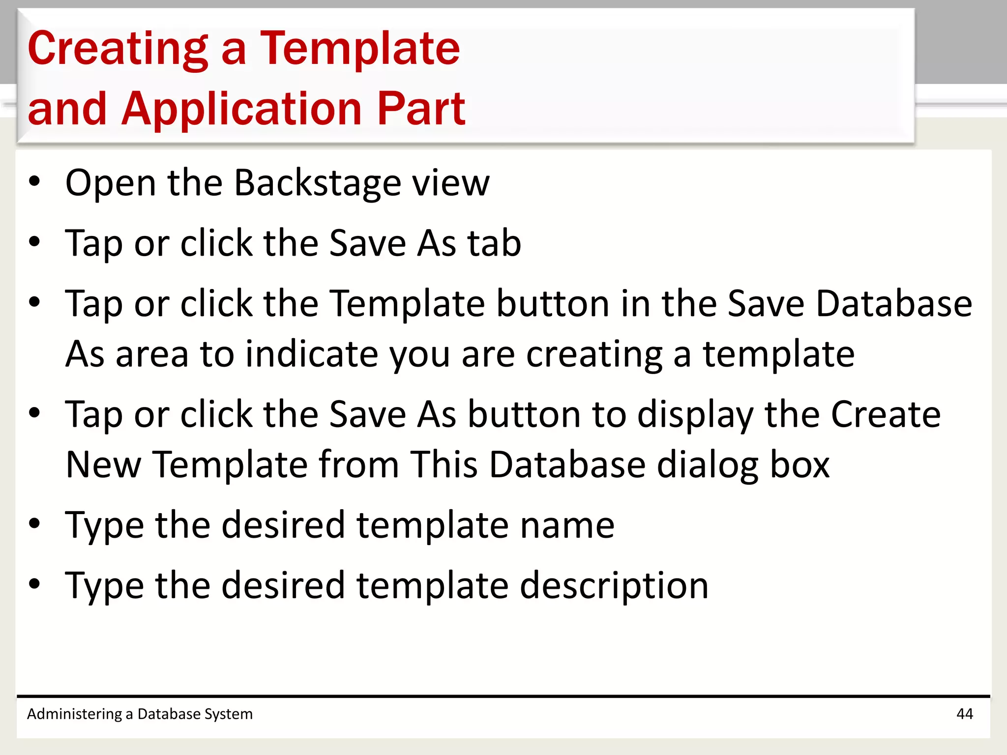 • Open the Backstage view
• Tap or click the Save As tab
• Tap or click the Template button in the Save Database
As area to indicate you are creating a template
• Tap or click the Save As button to display the Create
New Template from This Database dialog box
• Type the desired template name
• Type the desired template description
Administering a Database System 44
Creating a Template
and Application Part
 