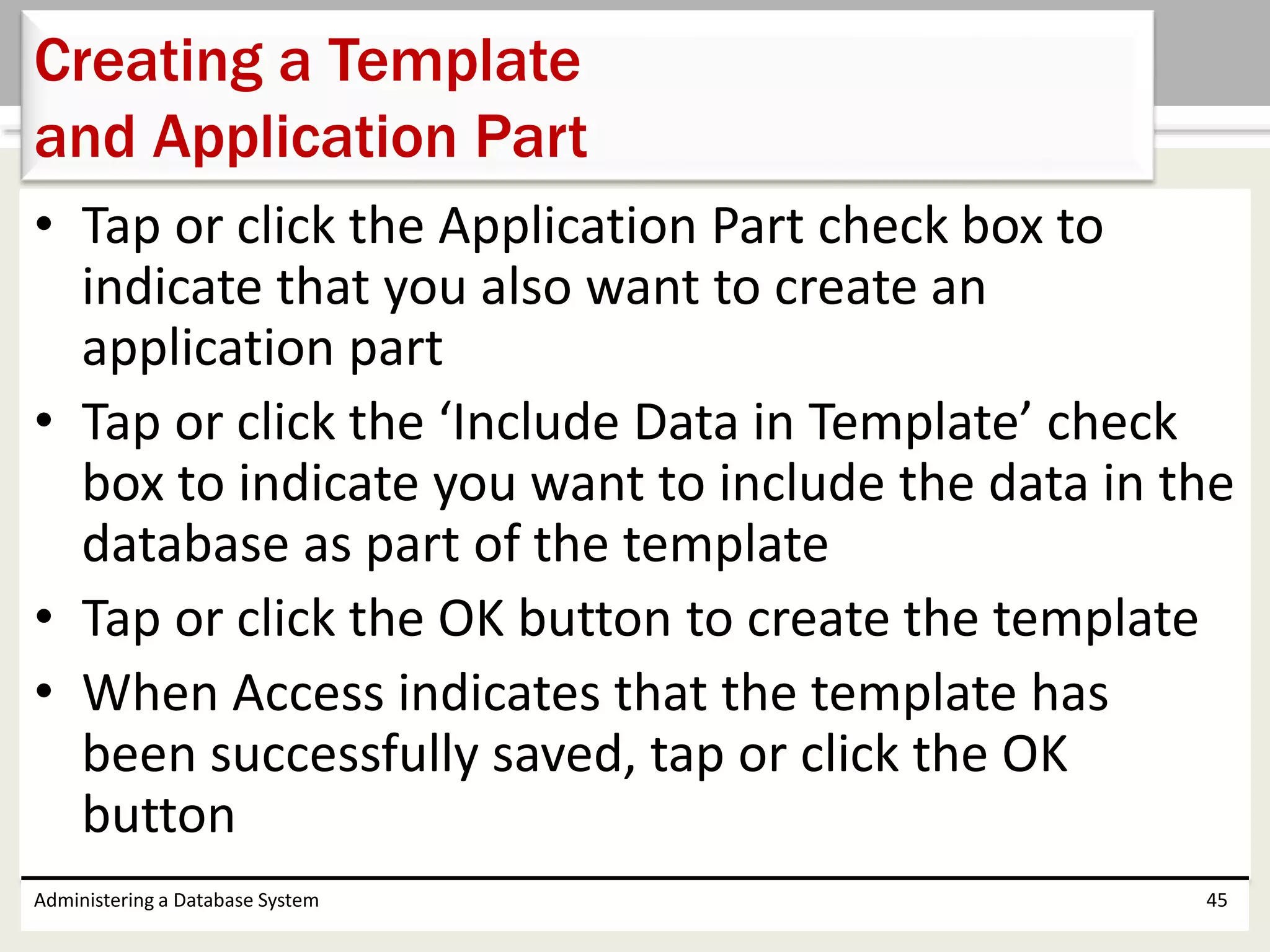 • Tap or click the Application Part check box to
indicate that you also want to create an
application part
• Tap or click the ‘Include Data in Template’ check
box to indicate you want to include the data in the
database as part of the template
• Tap or click the OK button to create the template
• When Access indicates that the template has
been successfully saved, tap or click the OK
button
Administering a Database System 45
Creating a Template
and Application Part
 