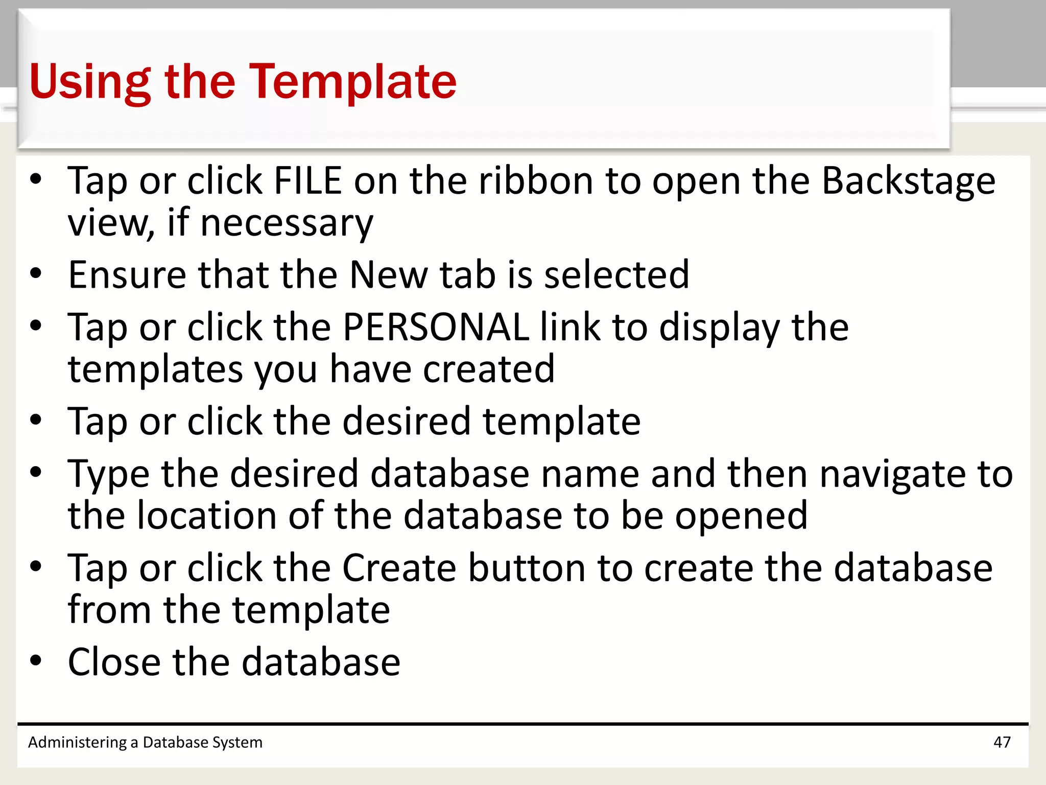 • Tap or click FILE on the ribbon to open the Backstage
view, if necessary
• Ensure that the New tab is selected
• Tap or click the PERSONAL link to display the
templates you have created
• Tap or click the desired template
• Type the desired database name and then navigate to
the location of the database to be opened
• Tap or click the Create button to create the database
from the template
• Close the database
Administering a Database System 47
Using the Template
 
