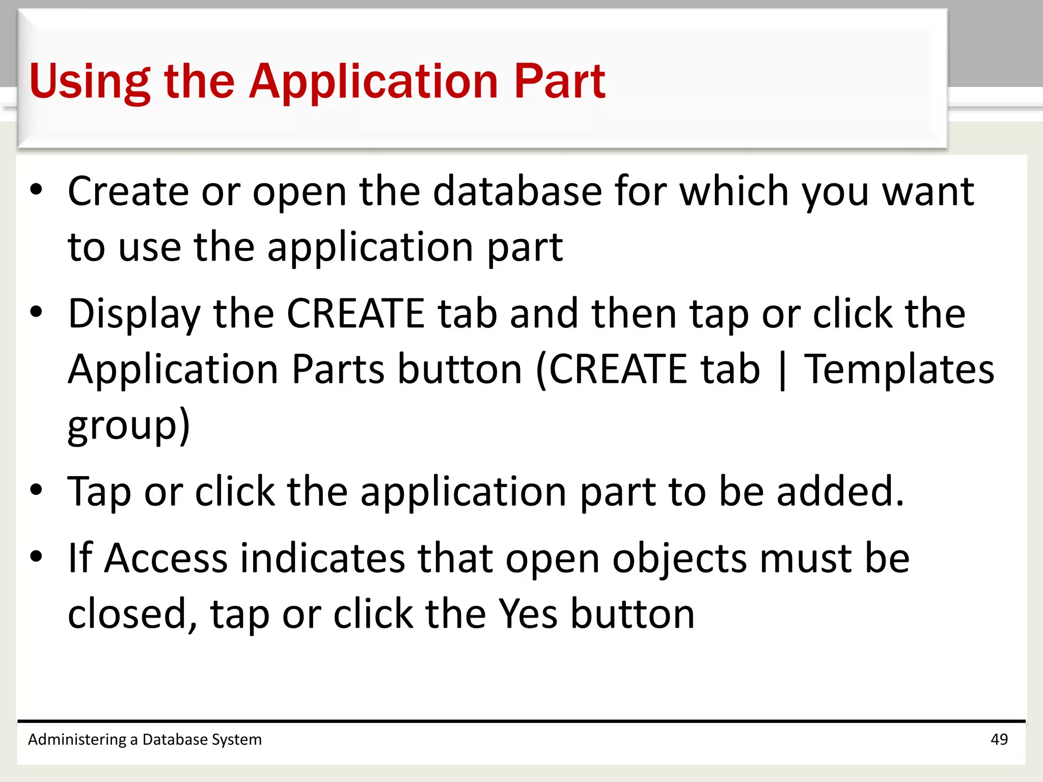 • Create or open the database for which you want
to use the application part
• Display the CREATE tab and then tap or click the
Application Parts button (CREATE tab | Templates
group)
• Tap or click the application part to be added.
• If Access indicates that open objects must be
closed, tap or click the Yes button
Administering a Database System 49
Using the Application Part
 