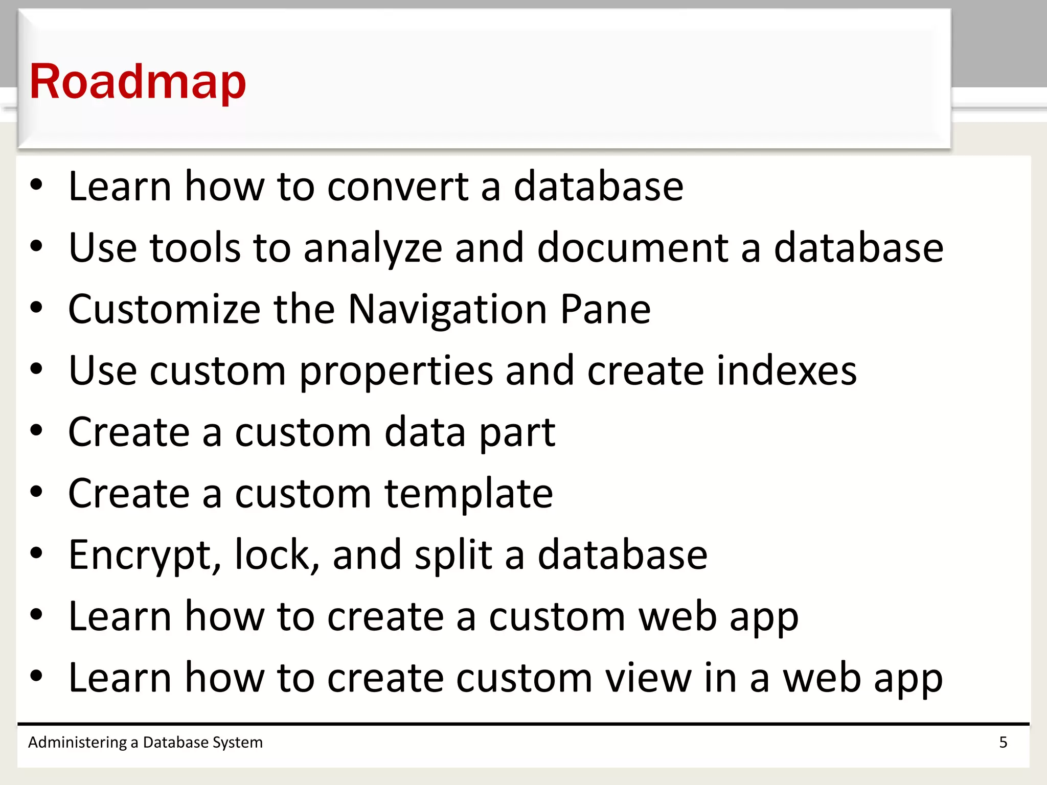 • Learn how to convert a database
• Use tools to analyze and document a database
• Customize the Navigation Pane
• Use custom properties and create indexes
• Create a custom data part
• Create a custom template
• Encrypt, lock, and split a database
• Learn how to create a custom web app
• Learn how to create custom view in a web app
Administering a Database System 5
Roadmap
 