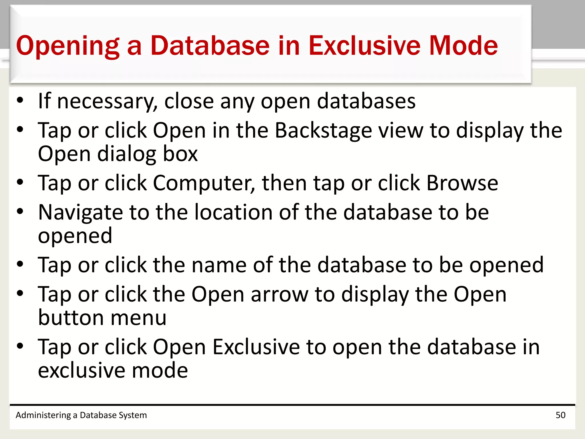 • If necessary, close any open databases
• Tap or click Open in the Backstage view to display the
Open dialog box
• Tap or click Computer, then tap or click Browse
• Navigate to the location of the database to be
opened
• Tap or click the name of the database to be opened
• Tap or click the Open arrow to display the Open
button menu
• Tap or click Open Exclusive to open the database in
exclusive mode
Administering a Database System 50
Opening a Database in Exclusive Mode
 