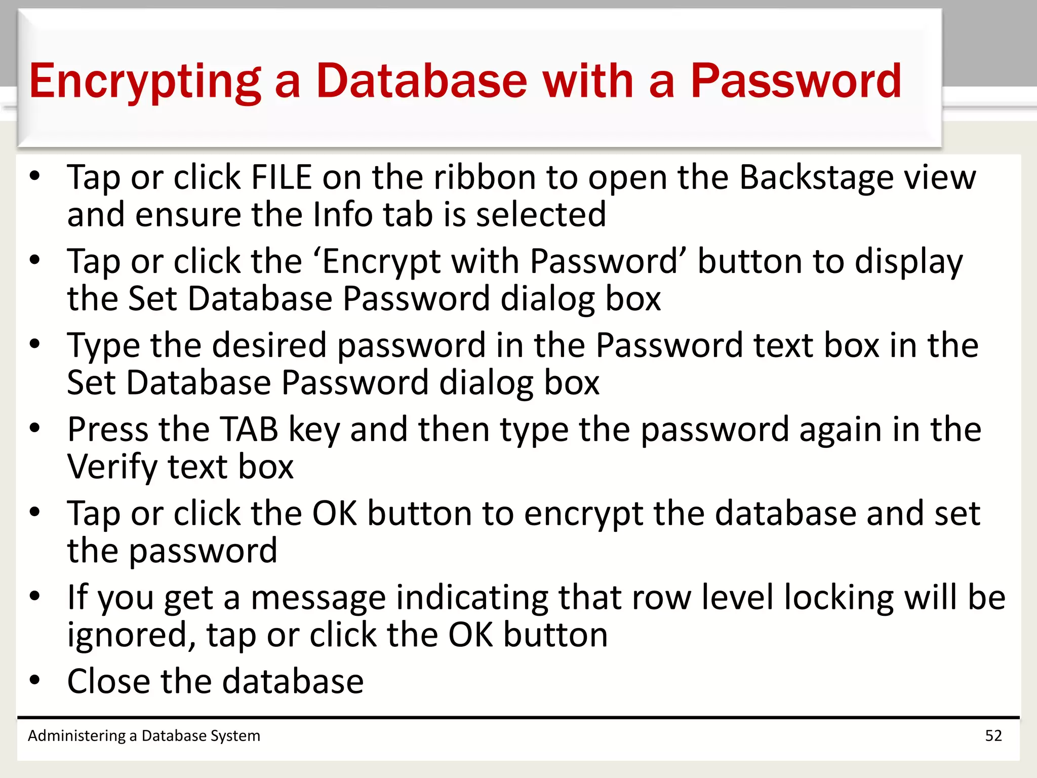 • Tap or click FILE on the ribbon to open the Backstage view
and ensure the Info tab is selected
• Tap or click the ‘Encrypt with Password’ button to display
the Set Database Password dialog box
• Type the desired password in the Password text box in the
Set Database Password dialog box
• Press the TAB key and then type the password again in the
Verify text box
• Tap or click the OK button to encrypt the database and set
the password
• If you get a message indicating that row level locking will be
ignored, tap or click the OK button
• Close the database
Administering a Database System 52
Encrypting a Database with a Password
 