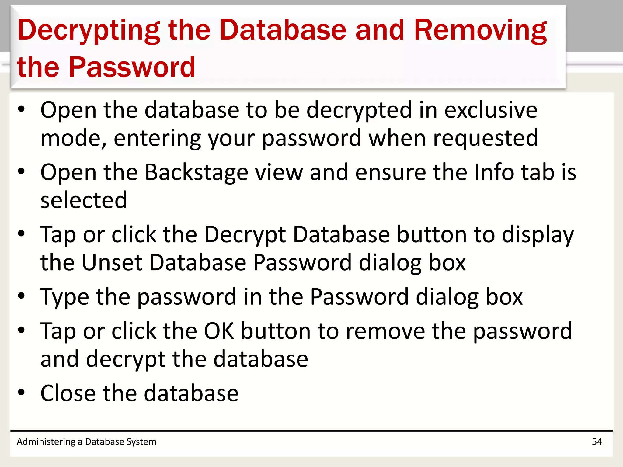 • Open the database to be decrypted in exclusive
mode, entering your password when requested
• Open the Backstage view and ensure the Info tab is
selected
• Tap or click the Decrypt Database button to display
the Unset Database Password dialog box
• Type the password in the Password dialog box
• Tap or click the OK button to remove the password
and decrypt the database
• Close the database
Administering a Database System 54
Decrypting the Database and Removing
the Password
 