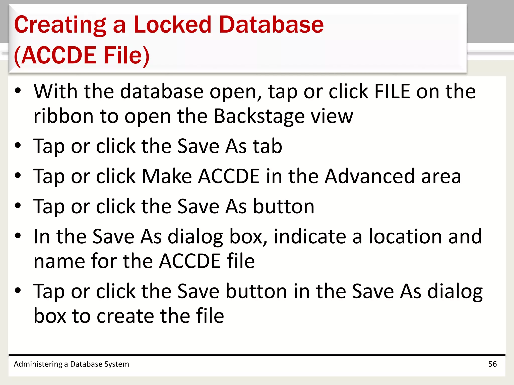 • With the database open, tap or click FILE on the
ribbon to open the Backstage view
• Tap or click the Save As tab
• Tap or click Make ACCDE in the Advanced area
• Tap or click the Save As button
• In the Save As dialog box, indicate a location and
name for the ACCDE file
• Tap or click the Save button in the Save As dialog
box to create the file
Administering a Database System 56
Creating a Locked Database
(ACCDE File)
 