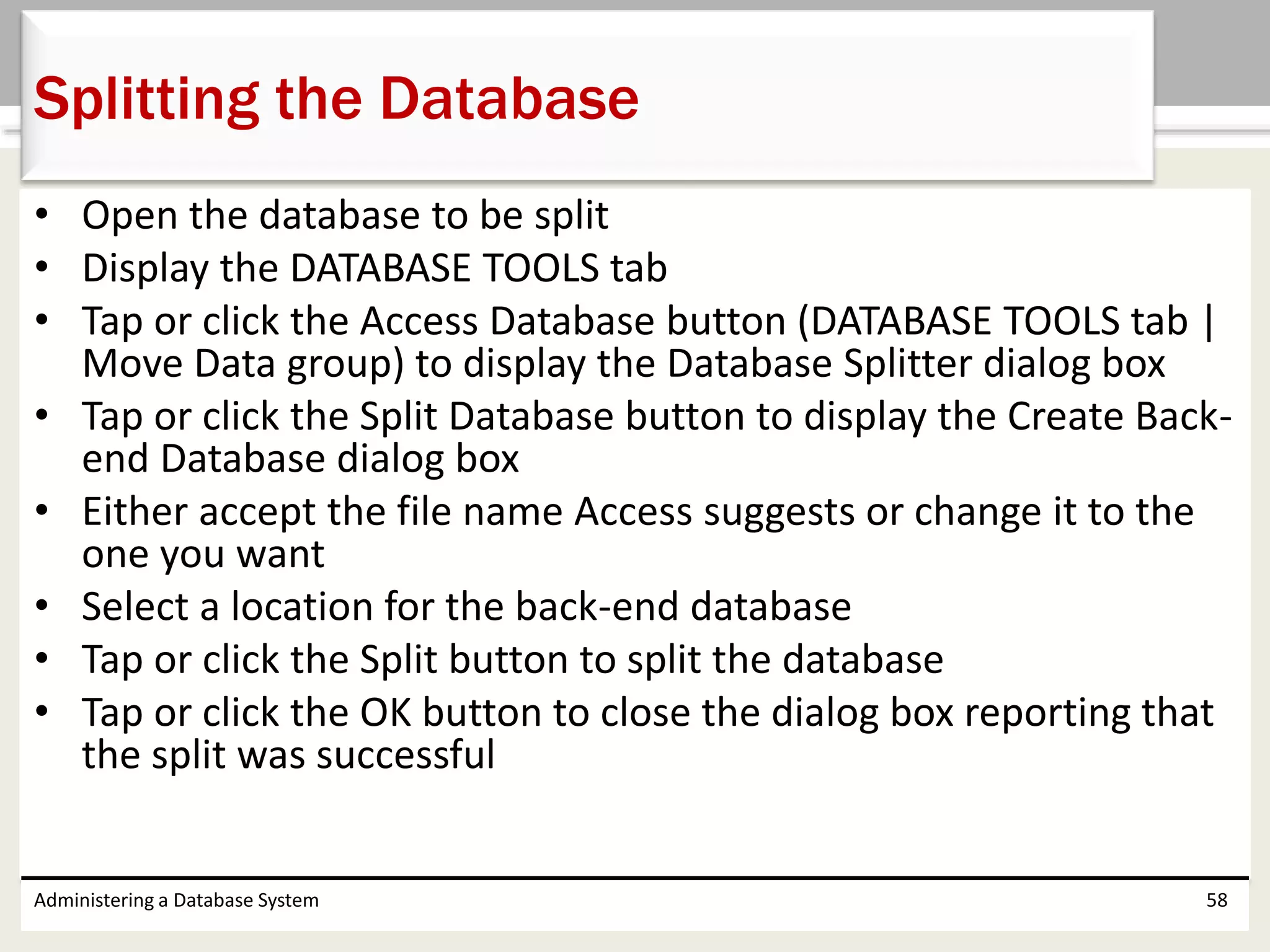 • Open the database to be split
• Display the DATABASE TOOLS tab
• Tap or click the Access Database button (DATABASE TOOLS tab |
Move Data group) to display the Database Splitter dialog box
• Tap or click the Split Database button to display the Create Back-
end Database dialog box
• Either accept the file name Access suggests or change it to the
one you want
• Select a location for the back-end database
• Tap or click the Split button to split the database
• Tap or click the OK button to close the dialog box reporting that
the split was successful
Administering a Database System 58
Splitting the Database
 