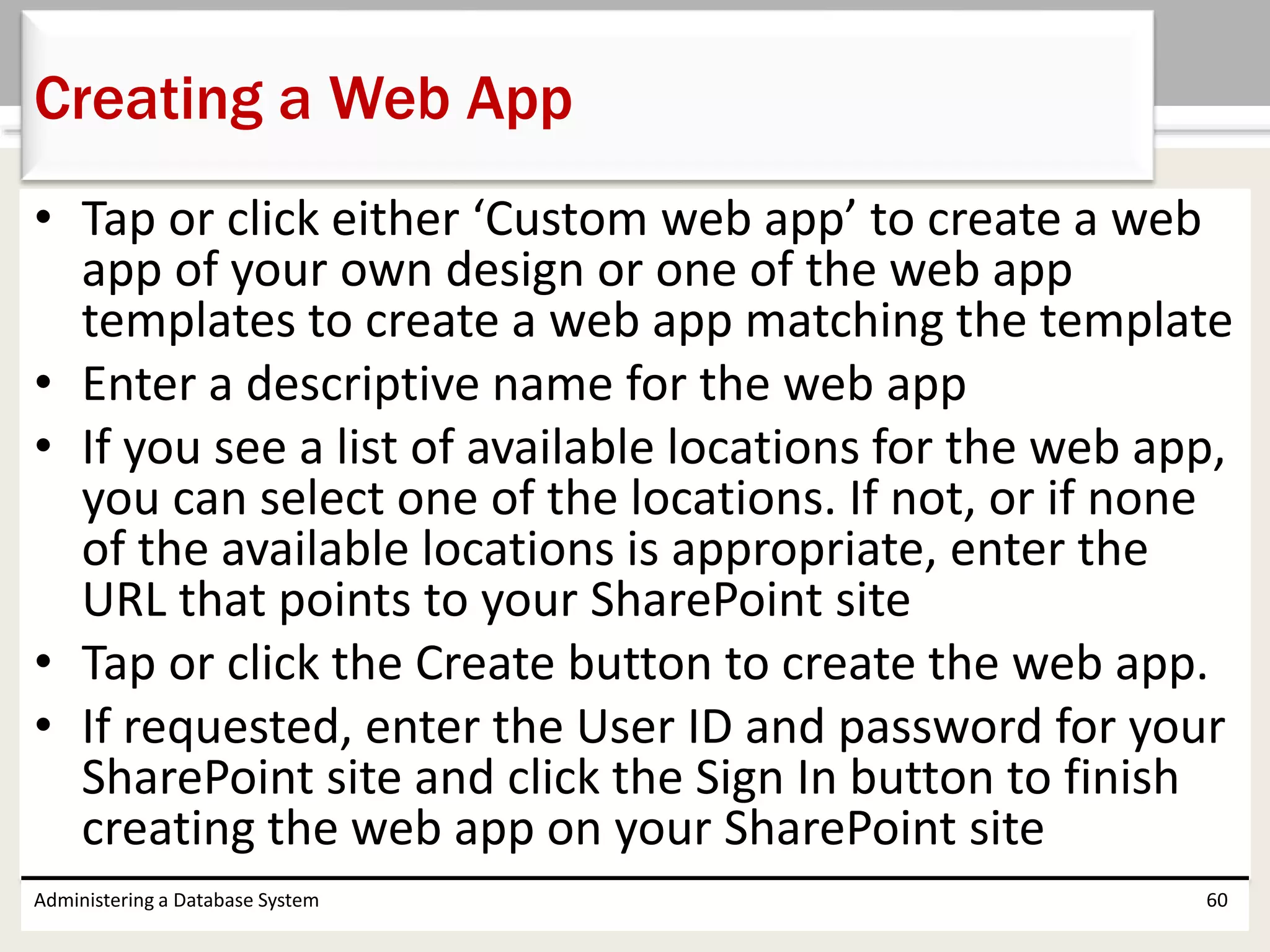 • Tap or click either ‘Custom web app’ to create a web
app of your own design or one of the web app
templates to create a web app matching the template
• Enter a descriptive name for the web app
• If you see a list of available locations for the web app,
you can select one of the locations. If not, or if none
of the available locations is appropriate, enter the
URL that points to your SharePoint site
• Tap or click the Create button to create the web app.
• If requested, enter the User ID and password for your
SharePoint site and click the Sign In button to finish
creating the web app on your SharePoint site
Administering a Database System 60
Creating a Web App
 