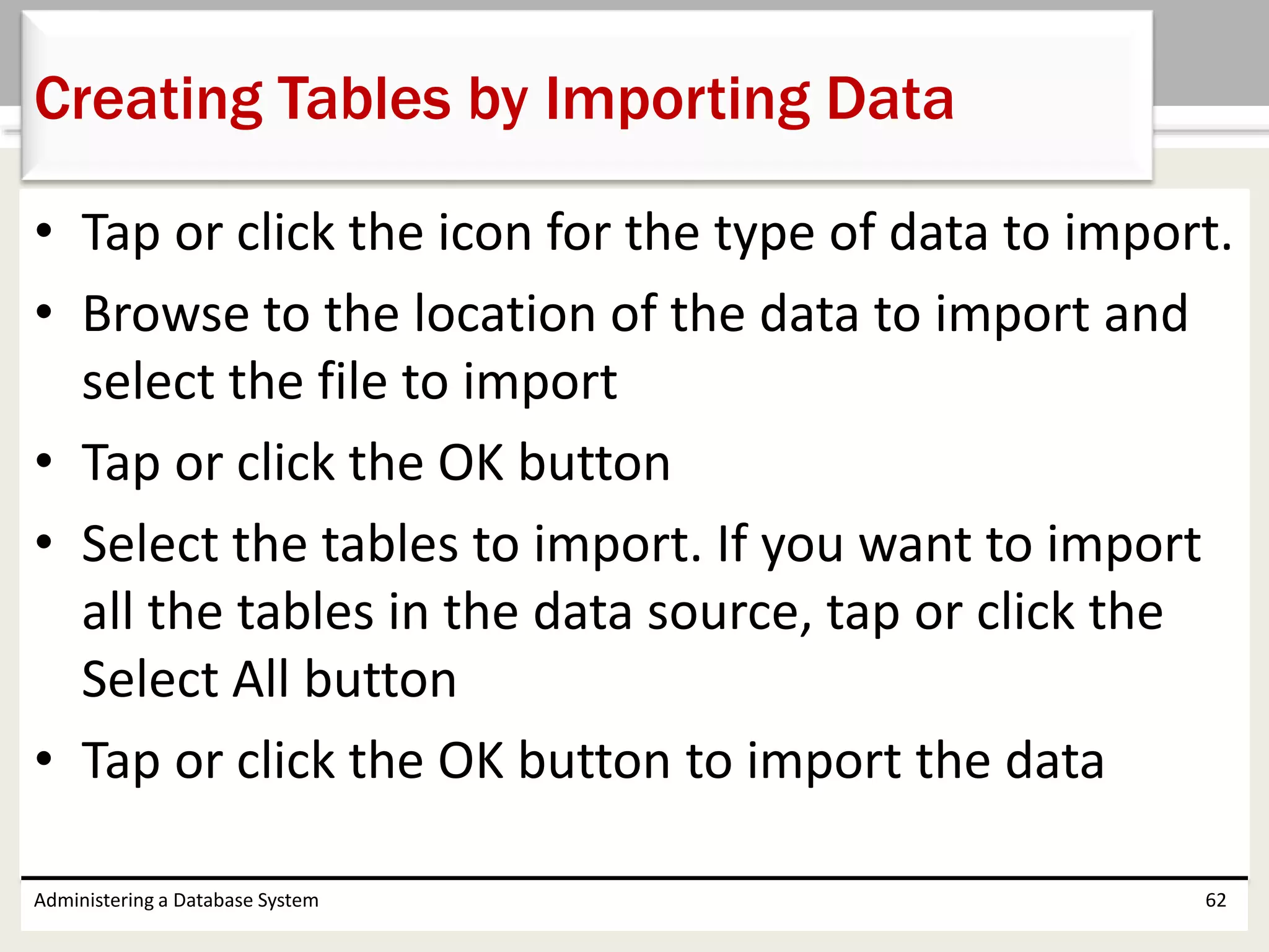 • Tap or click the icon for the type of data to import.
• Browse to the location of the data to import and
select the file to import
• Tap or click the OK button
• Select the tables to import. If you want to import
all the tables in the data source, tap or click the
Select All button
• Tap or click the OK button to import the data
Administering a Database System 62
Creating Tables by Importing Data
 