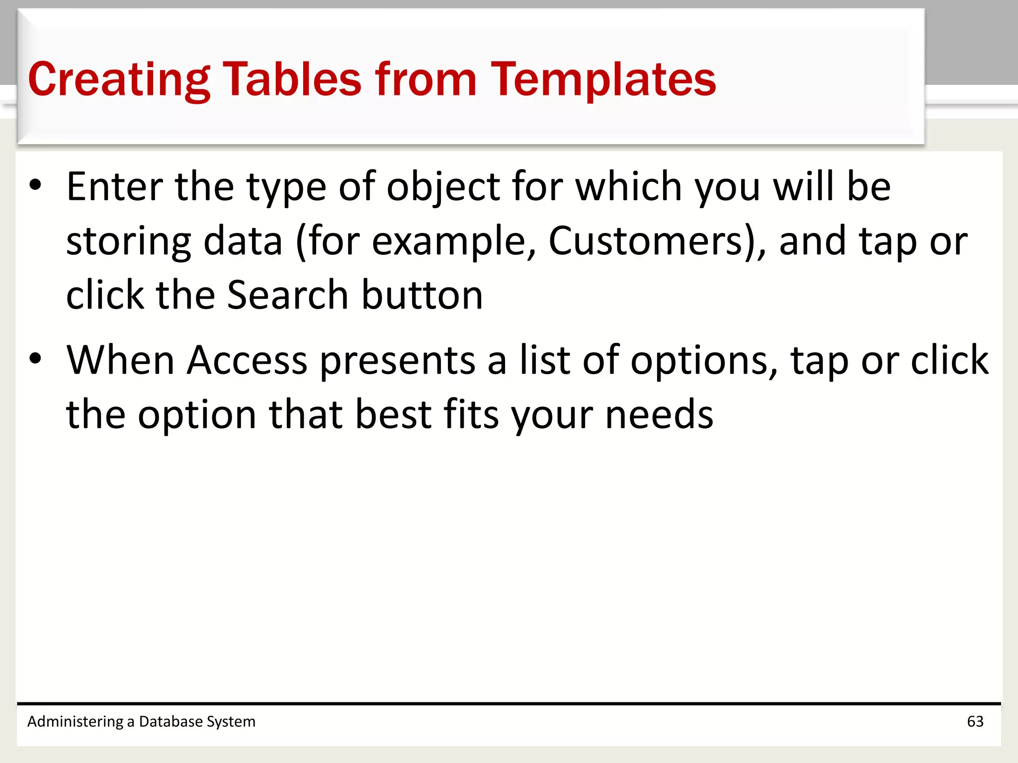 • Enter the type of object for which you will be
storing data (for example, Customers), and tap or
click the Search button
• When Access presents a list of options, tap or click
the option that best fits your needs
Administering a Database System 63
Creating Tables from Templates
 