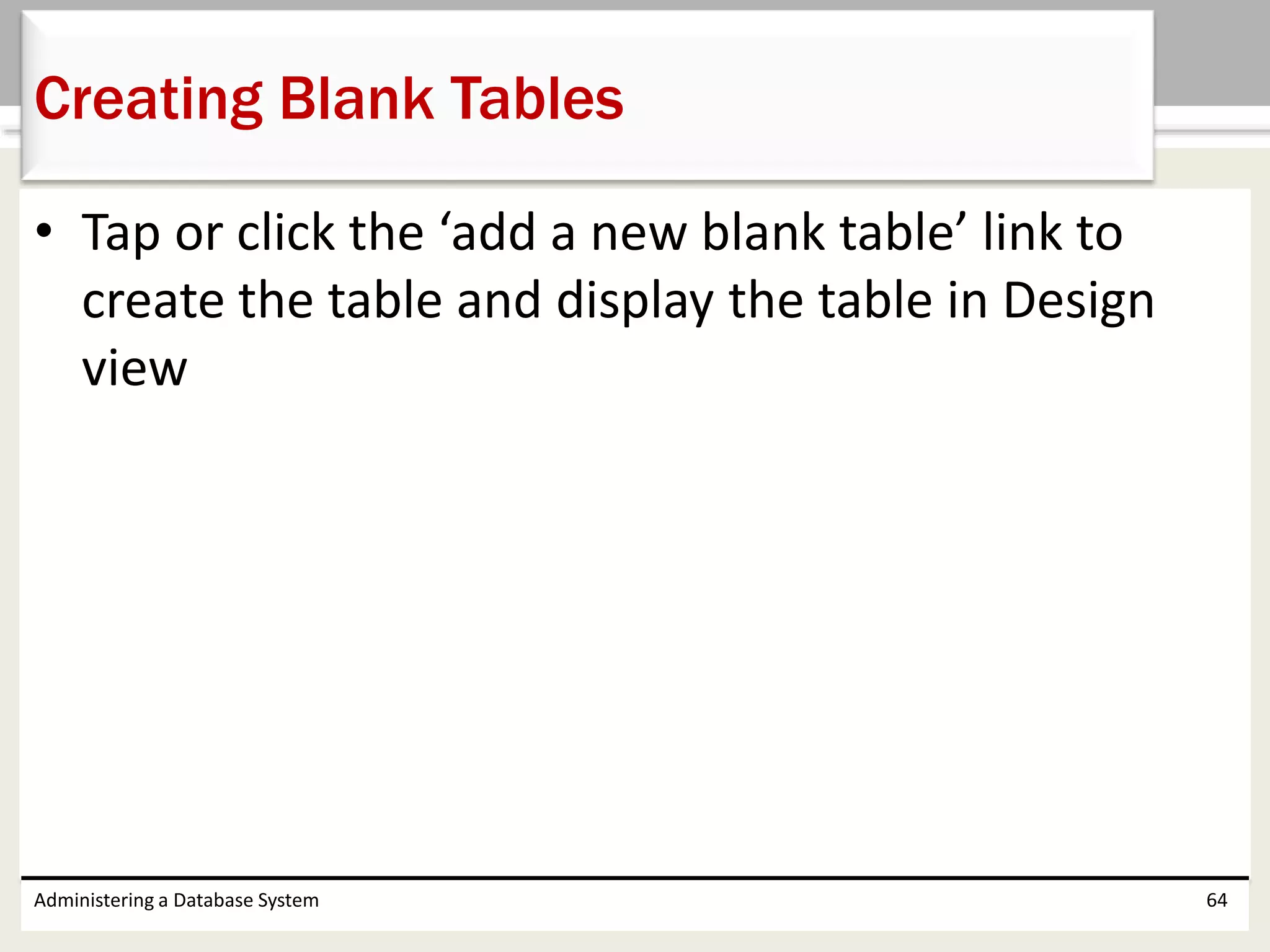 • Tap or click the ‘add a new blank table’ link to
create the table and display the table in Design
view
Administering a Database System 64
Creating Blank Tables
 