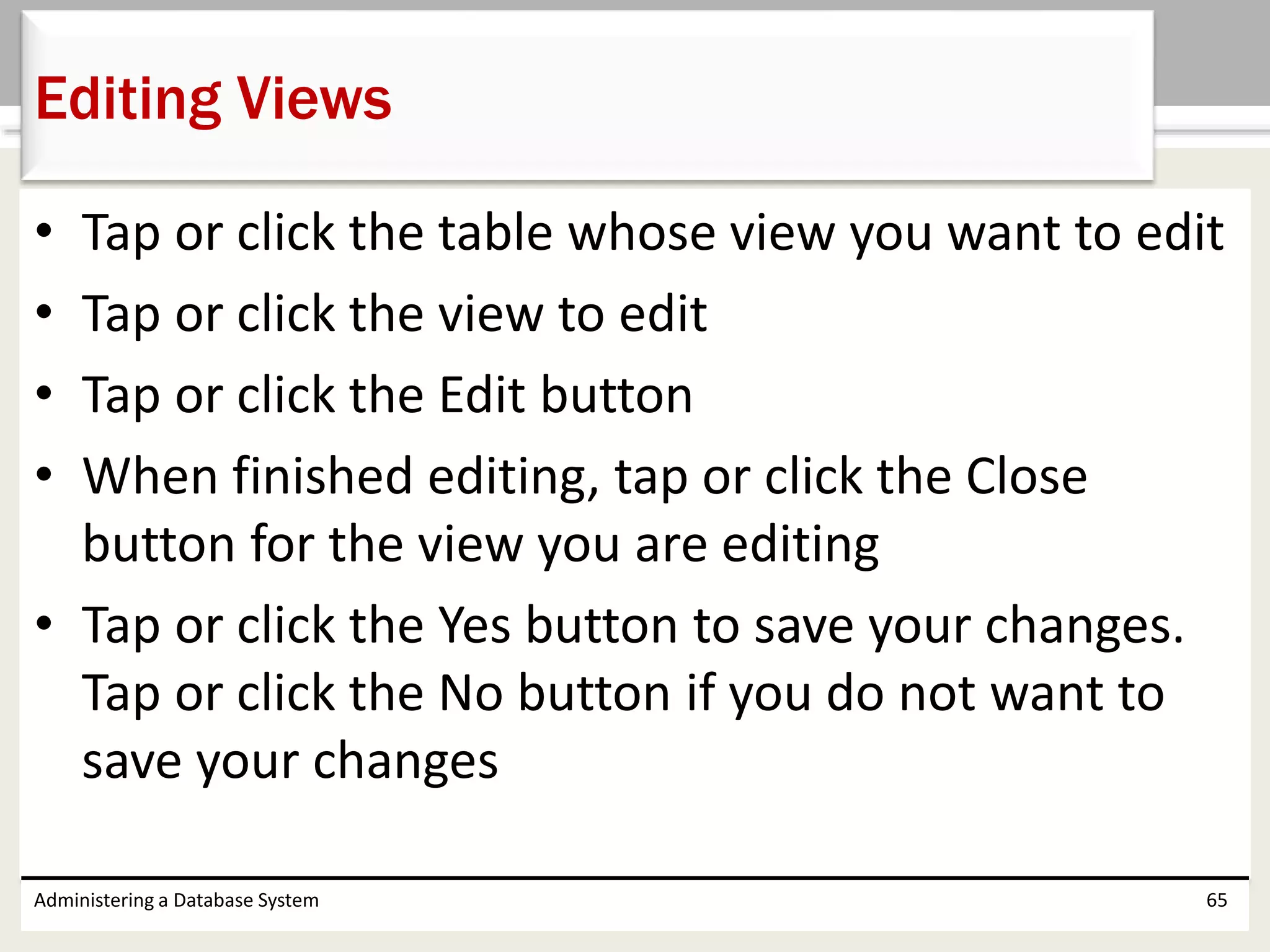• Tap or click the table whose view you want to edit
• Tap or click the view to edit
• Tap or click the Edit button
• When finished editing, tap or click the Close
button for the view you are editing
• Tap or click the Yes button to save your changes.
Tap or click the No button if you do not want to
save your changes
Administering a Database System 65
Editing Views
 