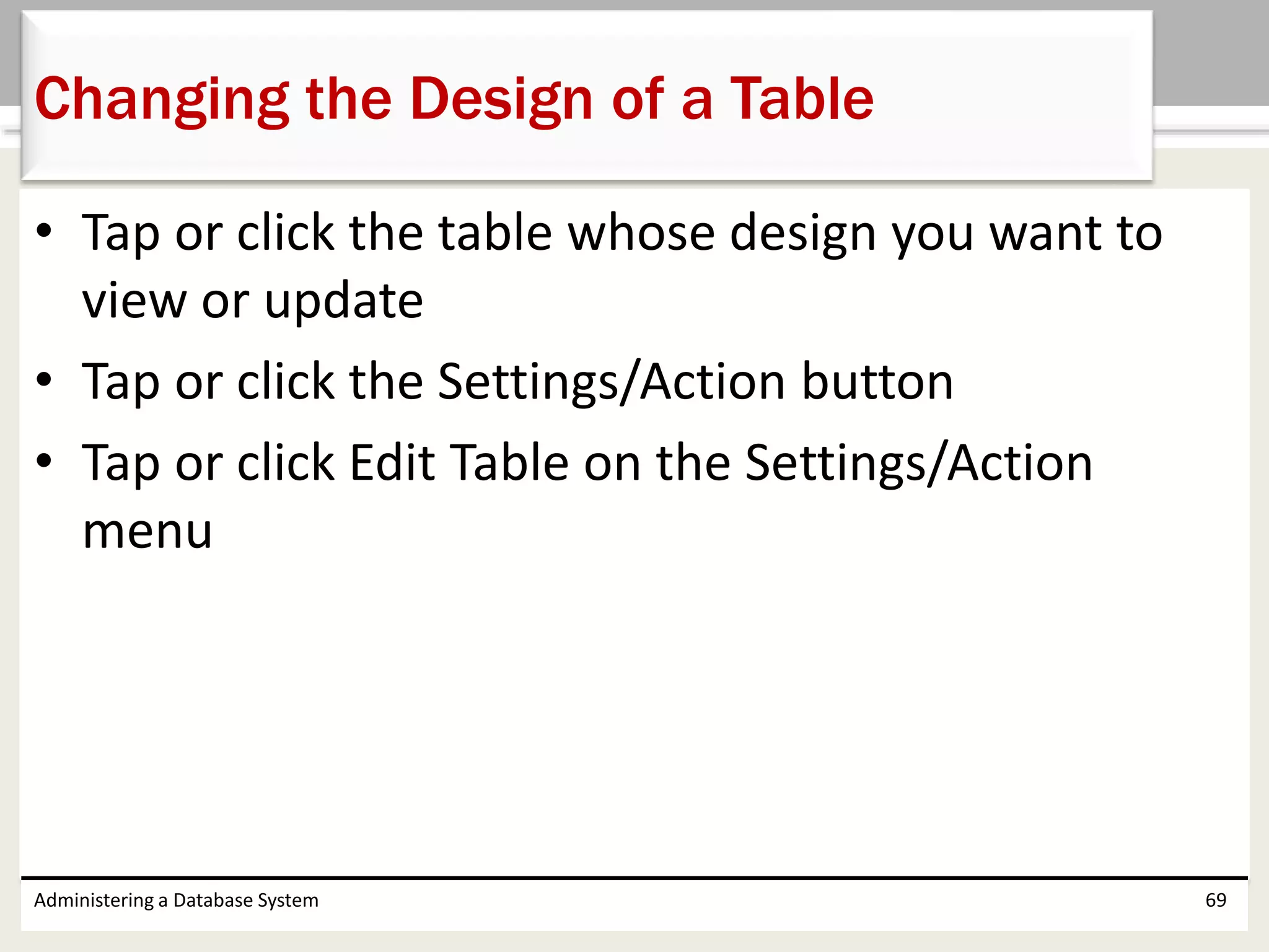 • Tap or click the table whose design you want to
view or update
• Tap or click the Settings/Action button
• Tap or click Edit Table on the Settings/Action
menu
Administering a Database System 69
Changing the Design of a Table
 