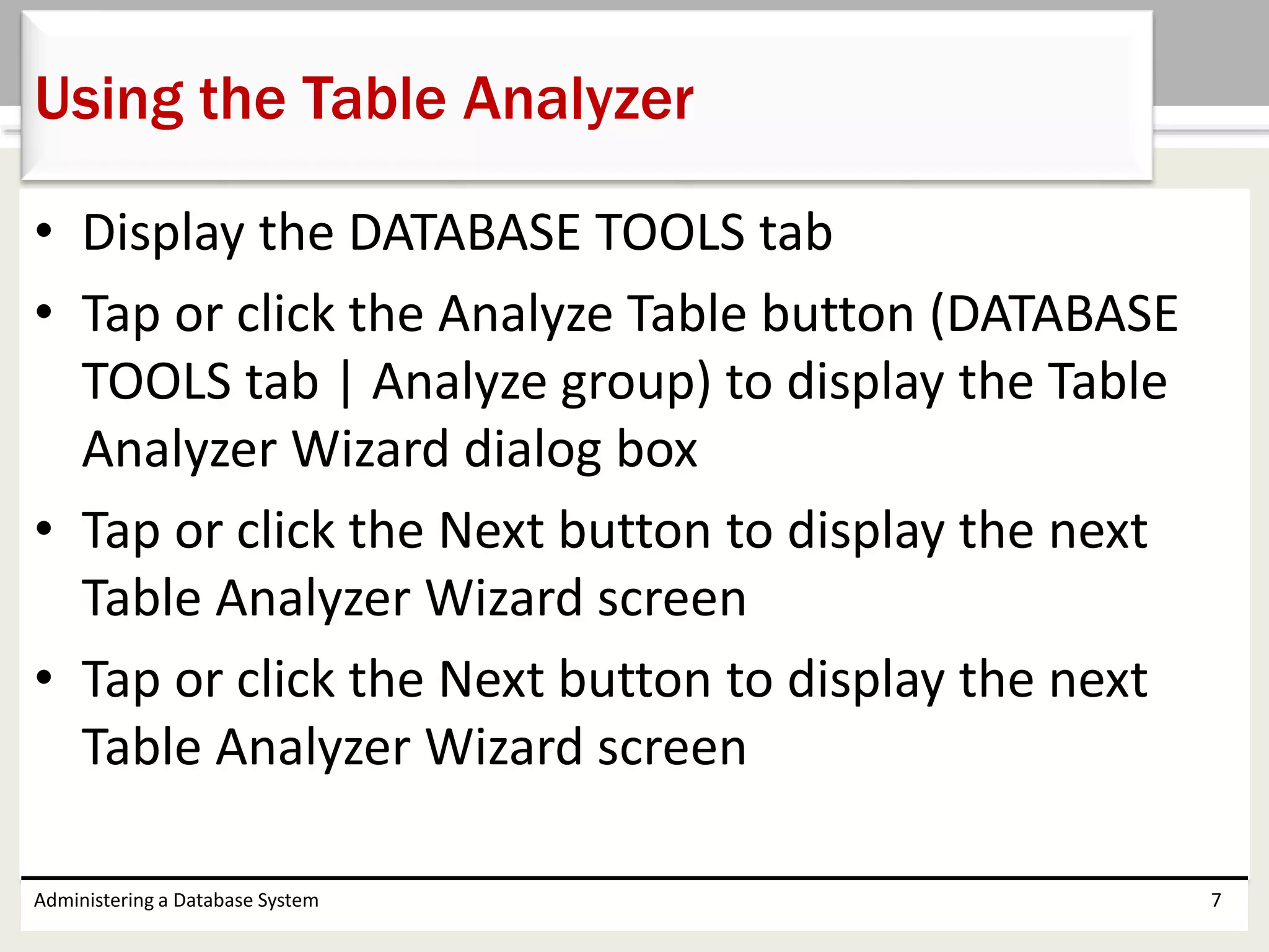 • Display the DATABASE TOOLS tab
• Tap or click the Analyze Table button (DATABASE
TOOLS tab | Analyze group) to display the Table
Analyzer Wizard dialog box
• Tap or click the Next button to display the next
Table Analyzer Wizard screen
• Tap or click the Next button to display the next
Table Analyzer Wizard screen
Administering a Database System 7
Using the Table Analyzer
 