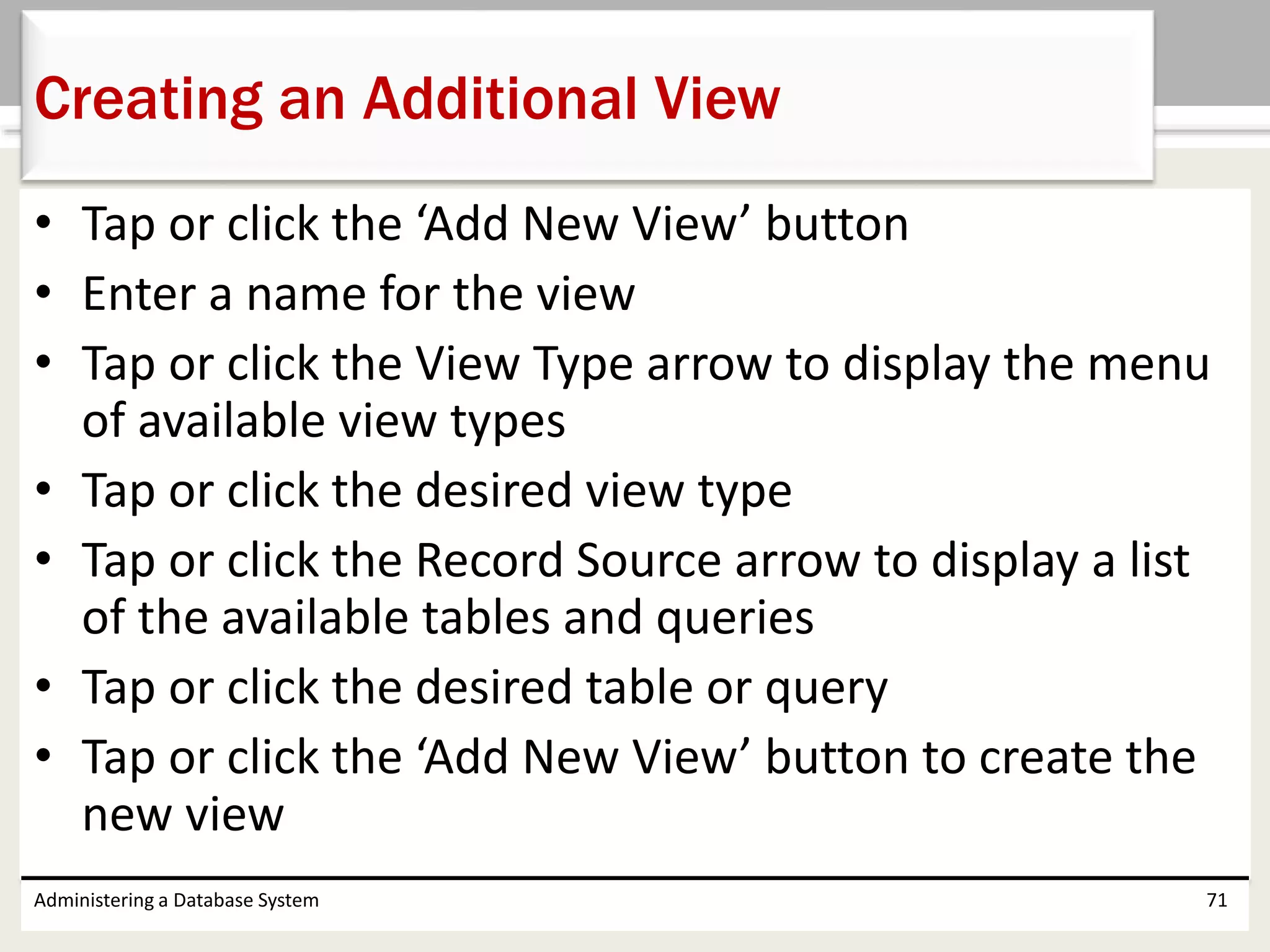 • Tap or click the ‘Add New View’ button
• Enter a name for the view
• Tap or click the View Type arrow to display the menu
of available view types
• Tap or click the desired view type
• Tap or click the Record Source arrow to display a list
of the available tables and queries
• Tap or click the desired table or query
• Tap or click the ‘Add New View’ button to create the
new view
Administering a Database System 71
Creating an Additional View
 