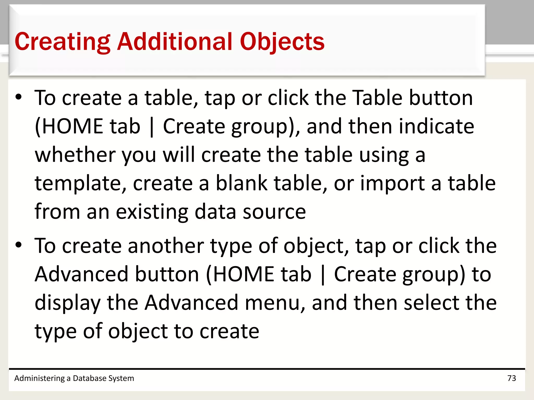 • To create a table, tap or click the Table button
(HOME tab | Create group), and then indicate
whether you will create the table using a
template, create a blank table, or import a table
from an existing data source
• To create another type of object, tap or click the
Advanced button (HOME tab | Create group) to
display the Advanced menu, and then select the
type of object to create
Administering a Database System 73
Creating Additional Objects
 
