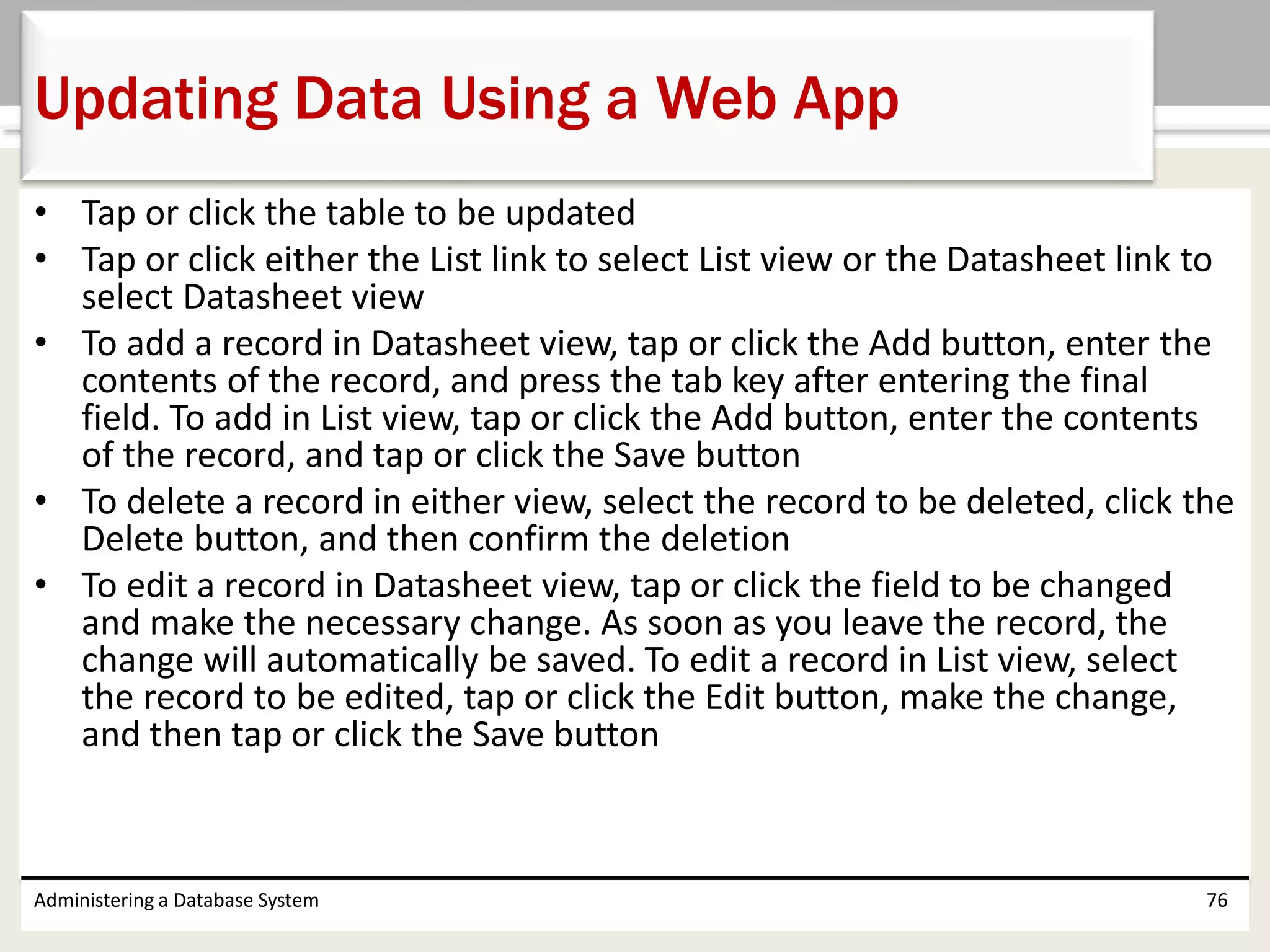 • Tap or click the table to be updated
• Tap or click either the List link to select List view or the Datasheet link to
select Datasheet view
• To add a record in Datasheet view, tap or click the Add button, enter the
contents of the record, and press the tab key after entering the final
field. To add in List view, tap or click the Add button, enter the contents
of the record, and tap or click the Save button
• To delete a record in either view, select the record to be deleted, click the
Delete button, and then confirm the deletion
• To edit a record in Datasheet view, tap or click the field to be changed
and make the necessary change. As soon as you leave the record, the
change will automatically be saved. To edit a record in List view, select
the record to be edited, tap or click the Edit button, make the change,
and then tap or click the Save button
Administering a Database System 76
Updating Data Using a Web App
 