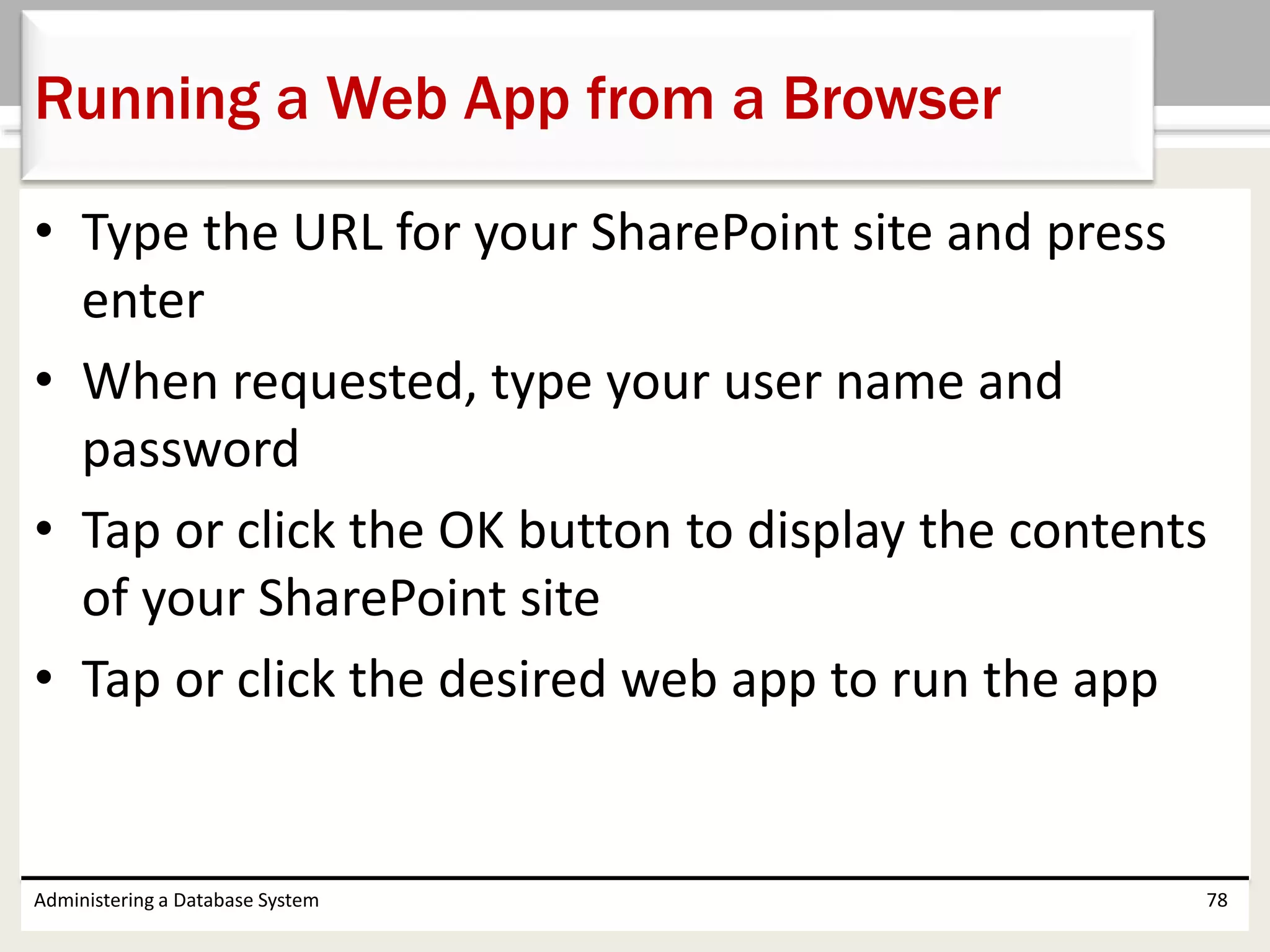 • Type the URL for your SharePoint site and press
enter
• When requested, type your user name and
password
• Tap or click the OK button to display the contents
of your SharePoint site
• Tap or click the desired web app to run the app
Administering a Database System 78
Running a Web App from a Browser
 
