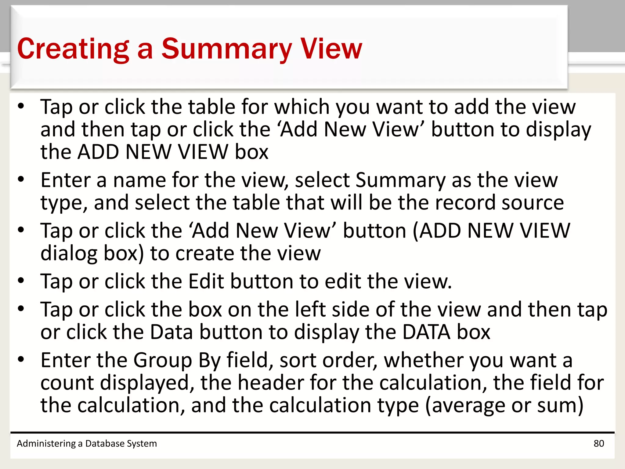 • Tap or click the table for which you want to add the view
and then tap or click the ‘Add New View’ button to display
the ADD NEW VIEW box
• Enter a name for the view, select Summary as the view
type, and select the table that will be the record source
• Tap or click the ‘Add New View’ button (ADD NEW VIEW
dialog box) to create the view
• Tap or click the Edit button to edit the view.
• Tap or click the box on the left side of the view and then tap
or click the Data button to display the DATA box
• Enter the Group By field, sort order, whether you want a
count displayed, the header for the calculation, the field for
the calculation, and the calculation type (average or sum)
Administering a Database System 80
Creating a Summary View
 