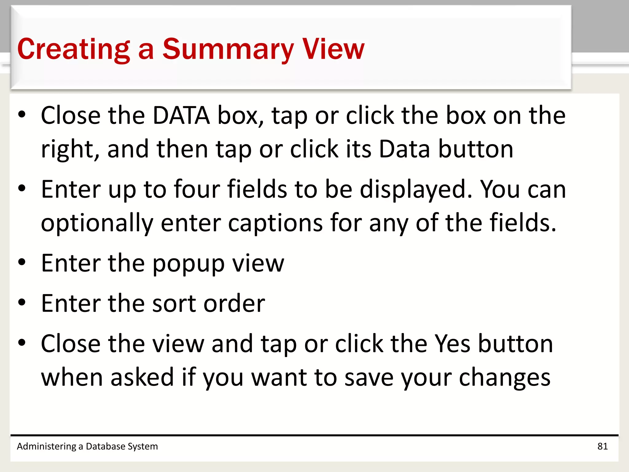 • Close the DATA box, tap or click the box on the
right, and then tap or click its Data button
• Enter up to four fields to be displayed. You can
optionally enter captions for any of the fields.
• Enter the popup view
• Enter the sort order
• Close the view and tap or click the Yes button
when asked if you want to save your changes
Administering a Database System 81
Creating a Summary View
 