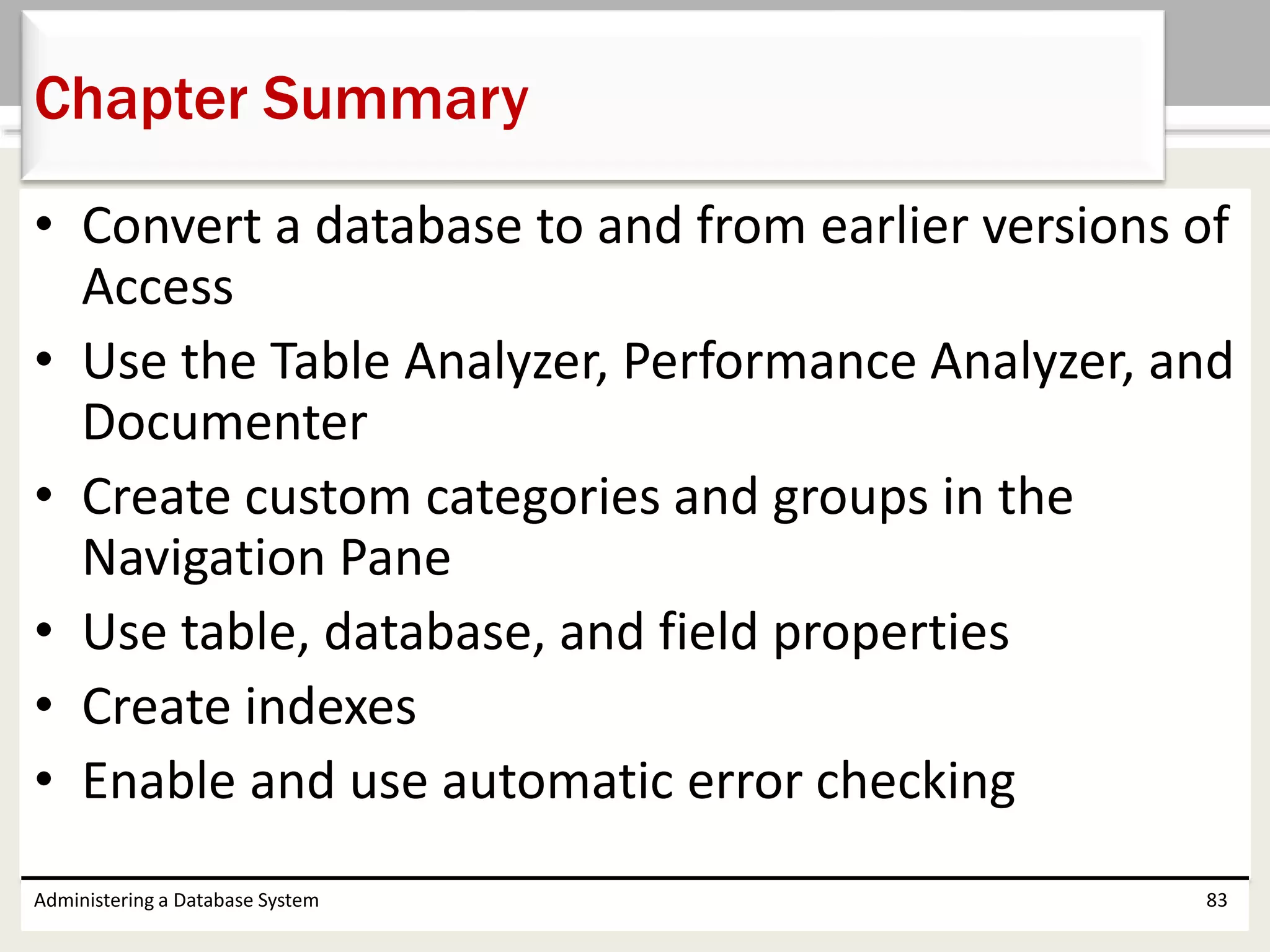 • Convert a database to and from earlier versions of
Access
• Use the Table Analyzer, Performance Analyzer, and
Documenter
• Create custom categories and groups in the
Navigation Pane
• Use table, database, and field properties
• Create indexes
• Enable and use automatic error checking
Administering a Database System 83
Chapter Summary
 