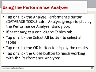 • Tap or click the Analyze Performance button
(DATABASE TOOLS tab | Analyze group) to display
the Performance Analyzer dialog box
• If necessary, tap or click the Tables tab
• Tap or click the Select All button to select all
tables
• Tap or click the OK button to display the results
• Tap or click the Close button to finish working
with the Performance Analyzer
Administering a Database System 10
Using the Performance Analyzer
 