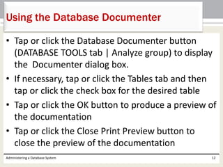 • Tap or click the Database Documenter button
(DATABASE TOOLS tab | Analyze group) to display
the Documenter dialog box.
• If necessary, tap or click the Tables tab and then
tap or click the check box for the desired table
• Tap or click the OK button to produce a preview of
the documentation
• Tap or click the Close Print Preview button to
close the preview of the documentation
Administering a Database System 12
Using the Database Documenter
 