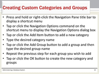 • Press and hold or right-click the Navigation Pane title bar to
display a shortcut menu
• Tap or click the Navigation Options command on the
shortcut menu to display the Navigation Options dialog box
• Tap or click the Add Item button to add a new category
• Type the desired category name
• Tap or click the Add Group button to add a group and then
type the desired group name
• Repeat the previous step for each group you wish to add
• Tap or click the OK button to create the new category and
groups
Administering a Database System 14
Creating Custom Categories and Groups
 