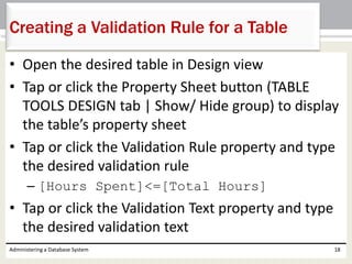 • Open the desired table in Design view
• Tap or click the Property Sheet button (TABLE
TOOLS DESIGN tab | Show/ Hide group) to display
the table’s property sheet
• Tap or click the Validation Rule property and type
the desired validation rule
– [Hours Spent]<=[Total Hours]
• Tap or click the Validation Text property and type
the desired validation text
Administering a Database System 18
Creating a Validation Rule for a Table
 