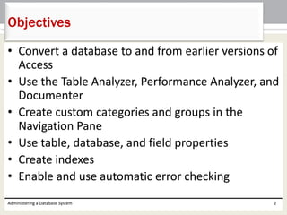 • Convert a database to and from earlier versions of
Access
• Use the Table Analyzer, Performance Analyzer, and
Documenter
• Create custom categories and groups in the
Navigation Pane
• Use table, database, and field properties
• Create indexes
• Enable and use automatic error checking
Administering a Database System 2
Objectives
 