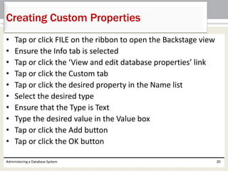 • Tap or click FILE on the ribbon to open the Backstage view
• Ensure the Info tab is selected
• Tap or click the ‘View and edit database properties’ link
• Tap or click the Custom tab
• Tap or click the desired property in the Name list
• Select the desired type
• Ensure that the Type is Text
• Type the desired value in the Value box
• Tap or click the Add button
• Tap or click the OK button
Administering a Database System 20
Creating Custom Properties
 