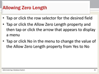 • Tap or click the row selector for the desired field
• Tap or click the Allow Zero Length property and
then tap or click the arrow that appears to display
a menu
• Tap or click No in the menu to change the value of
the Allow Zero Length property from Yes to No
Administering a Database System 25
Allowing Zero Length
 