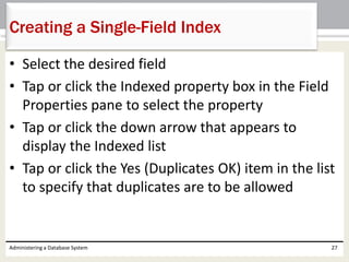 • Select the desired field
• Tap or click the Indexed property box in the Field
Properties pane to select the property
• Tap or click the down arrow that appears to
display the Indexed list
• Tap or click the Yes (Duplicates OK) item in the list
to specify that duplicates are to be allowed
Administering a Database System 27
Creating a Single-Field Index
 