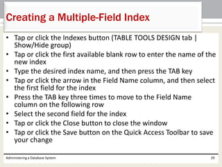 • Tap or click the Indexes button (TABLE TOOLS DESIGN tab |
Show/Hide group)
• Tap or click the first available blank row to enter the name of the
new index
• Type the desired index name, and then press the TAB key
• Tap or click the arrow in the Field Name column, and then select
the first field for the index
• Press the TAB key three times to move to the Field Name
column on the following row
• Select the second field for the index
• Tap or click the Close button to close the window
• Tap or click the Save button on the Quick Access Toolbar to save
your change
Administering a Database System 29
Creating a Multiple-Field Index
 