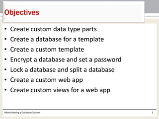 • Create custom data type parts
• Create a database for a template
• Create a custom template
• Encrypt a database and set a password
• Lock a database and split a database
• Create a custom web app
• Create custom views for a web app
Administering a Database System 3
Objectives
 