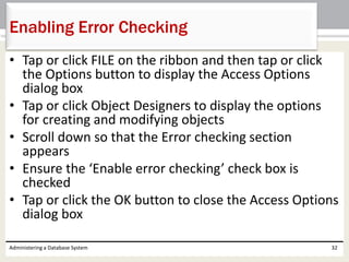 • Tap or click FILE on the ribbon and then tap or click
the Options button to display the Access Options
dialog box
• Tap or click Object Designers to display the options
for creating and modifying objects
• Scroll down so that the Error checking section
appears
• Ensure the ‘Enable error checking’ check box is
checked
• Tap or click the OK button to close the Access Options
dialog box
Administering a Database System 32
Enabling Error Checking
 
