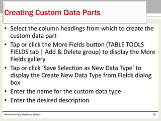 • Select the column headings from which to create the
custom data part
• Tap or click the More Fields button (TABLE TOOLS
FIELDS tab | Add & Delete group) to display the More
Fields gallery
• Tap or click ‘Save Selection as New Data Type’ to
display the Create New Data Type from Fields dialog
box
• Enter the name for the custom data type
• Enter the desired description
Administering a Database System 34
Creating Custom Data Parts
 