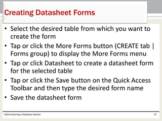 • Select the desired table from which you want to
create the form
• Tap or click the More Forms button (CREATE tab |
Forms group) to display the More Forms menu
• Tap or click Datasheet to create a datasheet form
for the selected table
• Tap or click the Save button on the Quick Access
Toolbar and then type the desired form name
• Save the datasheet form
Administering a Database System 37
Creating Datasheet Forms
 