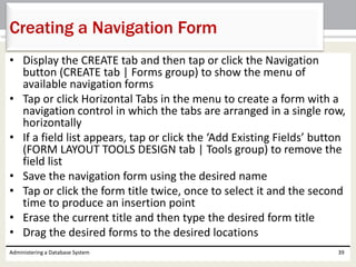 • Display the CREATE tab and then tap or click the Navigation
button (CREATE tab | Forms group) to show the menu of
available navigation forms
• Tap or click Horizontal Tabs in the menu to create a form with a
navigation control in which the tabs are arranged in a single row,
horizontally
• If a field list appears, tap or click the ‘Add Existing Fields’ button
(FORM LAYOUT TOOLS DESIGN tab | Tools group) to remove the
field list
• Save the navigation form using the desired name
• Tap or click the form title twice, once to select it and the second
time to produce an insertion point
• Erase the current title and then type the desired form title
• Drag the desired forms to the desired locations
Administering a Database System 39
Creating a Navigation Form
 