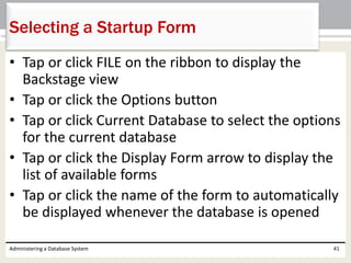 • Tap or click FILE on the ribbon to display the
Backstage view
• Tap or click the Options button
• Tap or click Current Database to select the options
for the current database
• Tap or click the Display Form arrow to display the
list of available forms
• Tap or click the name of the form to automatically
be displayed whenever the database is opened
Administering a Database System 41
Selecting a Startup Form
 