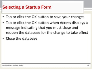 • Tap or click the OK button to save your changes
• Tap or click the OK button when Access displays a
message indicating that you must close and
reopen the database for the change to take effect
• Close the database
Administering a Database System 42
Selecting a Startup Form
 
