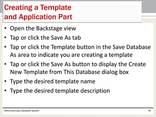 • Open the Backstage view
• Tap or click the Save As tab
• Tap or click the Template button in the Save Database
As area to indicate you are creating a template
• Tap or click the Save As button to display the Create
New Template from This Database dialog box
• Type the desired template name
• Type the desired template description
Administering a Database System 44
Creating a Template
and Application Part
 