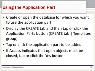 • Create or open the database for which you want
to use the application part
• Display the CREATE tab and then tap or click the
Application Parts button (CREATE tab | Templates
group)
• Tap or click the application part to be added.
• If Access indicates that open objects must be
closed, tap or click the Yes button
Administering a Database System 49
Using the Application Part
 