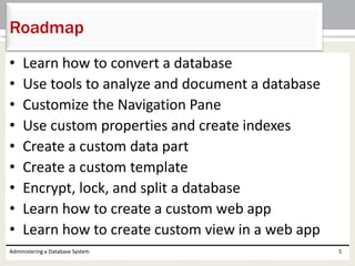 • Learn how to convert a database
• Use tools to analyze and document a database
• Customize the Navigation Pane
• Use custom properties and create indexes
• Create a custom data part
• Create a custom template
• Encrypt, lock, and split a database
• Learn how to create a custom web app
• Learn how to create custom view in a web app
Administering a Database System 5
Roadmap
 