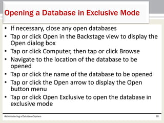 • If necessary, close any open databases
• Tap or click Open in the Backstage view to display the
Open dialog box
• Tap or click Computer, then tap or click Browse
• Navigate to the location of the database to be
opened
• Tap or click the name of the database to be opened
• Tap or click the Open arrow to display the Open
button menu
• Tap or click Open Exclusive to open the database in
exclusive mode
Administering a Database System 50
Opening a Database in Exclusive Mode
 