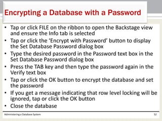 • Tap or click FILE on the ribbon to open the Backstage view
and ensure the Info tab is selected
• Tap or click the ‘Encrypt with Password’ button to display
the Set Database Password dialog box
• Type the desired password in the Password text box in the
Set Database Password dialog box
• Press the TAB key and then type the password again in the
Verify text box
• Tap or click the OK button to encrypt the database and set
the password
• If you get a message indicating that row level locking will be
ignored, tap or click the OK button
• Close the database
Administering a Database System 52
Encrypting a Database with a Password
 