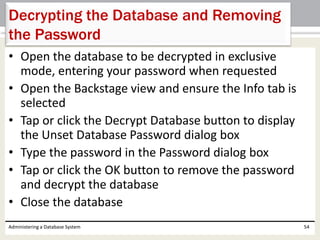 • Open the database to be decrypted in exclusive
mode, entering your password when requested
• Open the Backstage view and ensure the Info tab is
selected
• Tap or click the Decrypt Database button to display
the Unset Database Password dialog box
• Type the password in the Password dialog box
• Tap or click the OK button to remove the password
and decrypt the database
• Close the database
Administering a Database System 54
Decrypting the Database and Removing
the Password
 