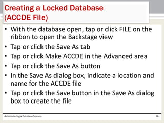 • With the database open, tap or click FILE on the
ribbon to open the Backstage view
• Tap or click the Save As tab
• Tap or click Make ACCDE in the Advanced area
• Tap or click the Save As button
• In the Save As dialog box, indicate a location and
name for the ACCDE file
• Tap or click the Save button in the Save As dialog
box to create the file
Administering a Database System 56
Creating a Locked Database
(ACCDE File)
 