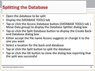 • Open the database to be split
• Display the DATABASE TOOLS tab
• Tap or click the Access Database button (DATABASE TOOLS tab |
Move Data group) to display the Database Splitter dialog box
• Tap or click the Split Database button to display the Create Back-
end Database dialog box
• Either accept the file name Access suggests or change it to the
one you want
• Select a location for the back-end database
• Tap or click the Split button to split the database
• Tap or click the OK button to close the dialog box reporting that
the split was successful
Administering a Database System 58
Splitting the Database
 