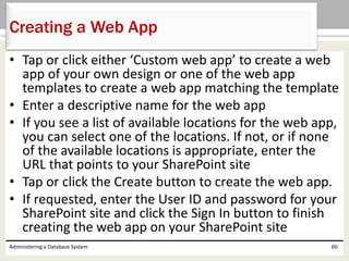 • Tap or click either ‘Custom web app’ to create a web
app of your own design or one of the web app
templates to create a web app matching the template
• Enter a descriptive name for the web app
• If you see a list of available locations for the web app,
you can select one of the locations. If not, or if none
of the available locations is appropriate, enter the
URL that points to your SharePoint site
• Tap or click the Create button to create the web app.
• If requested, enter the User ID and password for your
SharePoint site and click the Sign In button to finish
creating the web app on your SharePoint site
Administering a Database System 60
Creating a Web App
 