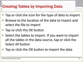 • Tap or click the icon for the type of data to import.
• Browse to the location of the data to import and
select the file to import
• Tap or click the OK button
• Select the tables to import. If you want to import
all the tables in the data source, tap or click the
Select All button
• Tap or click the OK button to import the data
Administering a Database System 62
Creating Tables by Importing Data
 